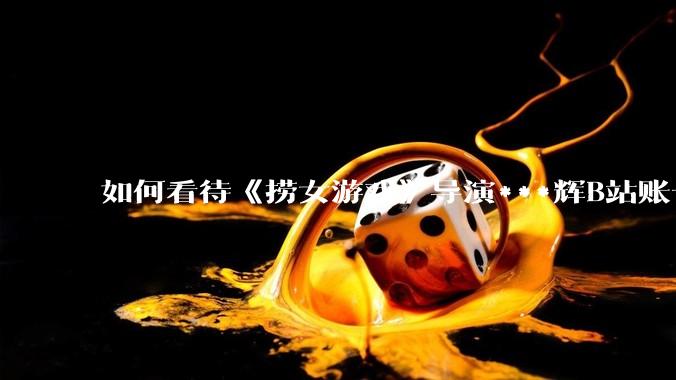 如何看待《捞女游戏》导演***辉B站账号遭封，是否遭到打击报复?