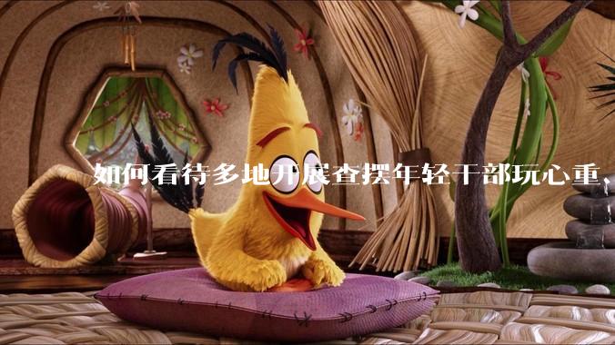 如何看待多地开展查摆年轻干部玩心重、混日子、说话随意、口大气粗等问题的行动？